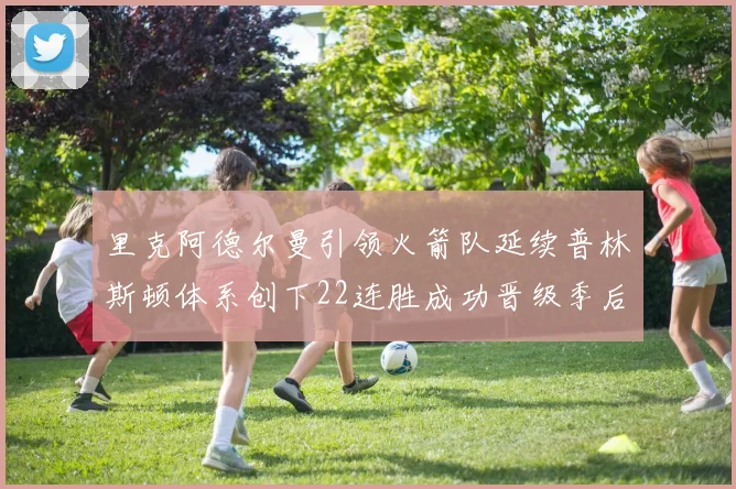 里克阿德尔曼引领火箭队延续普林斯顿体系创下22连胜成功晋级季后赛次轮