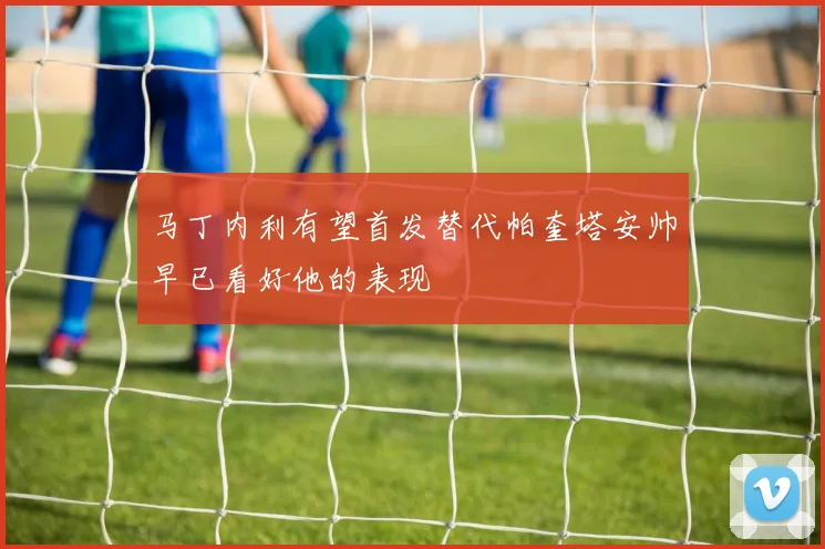 马丁内利有望首发替代帕奎塔安帅早已看好他的表现