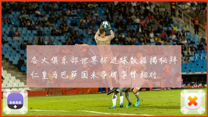 各大俱乐部世界杯进球数据揭秘拜仁皇马巴萨国米争辉争锋相对