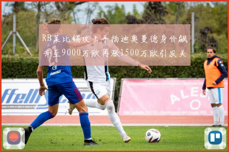 RB莱比锡攻击手扬迪奥曼德身价飙升至9000万欧再涨1500万欧引发关注