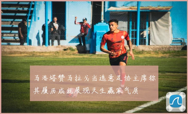 马洛塔赞马拉戈当选意足协主席称其履历成就展现天生赢家气质