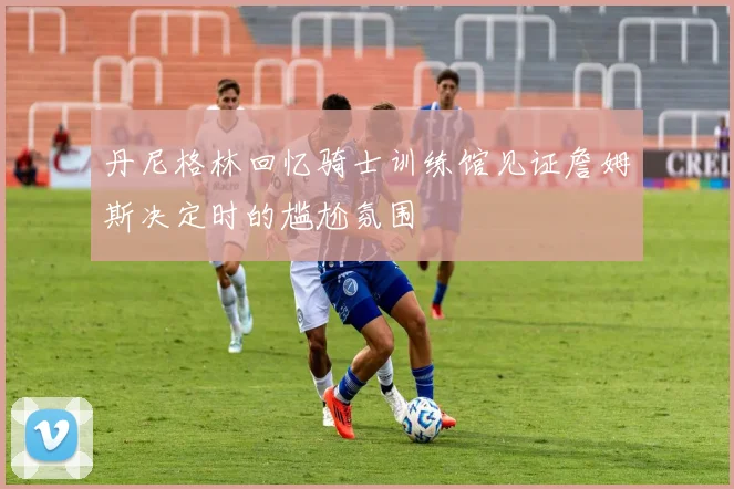 丹尼格林回忆骑士训练馆见证詹姆斯决定时的尴尬氛围