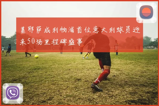基耶萨成利物浦首位意大利球员迎来50场里程碑盛事