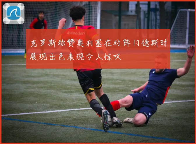 克罗斯称赞奥利塞在对阵门德斯时展现出色表现令人惊叹