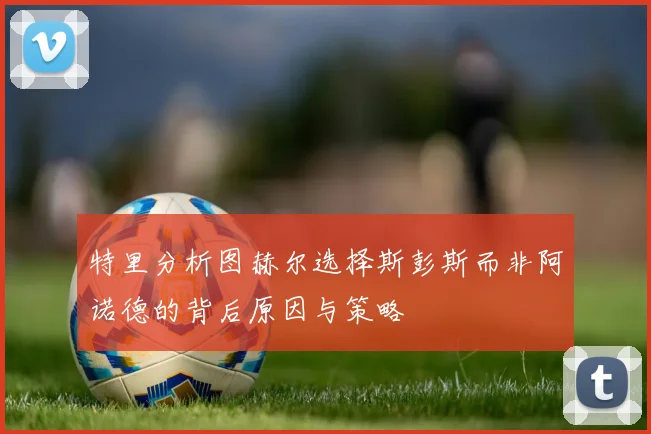 特里分析图赫尔选择斯彭斯而非阿诺德的背后原因与策略
