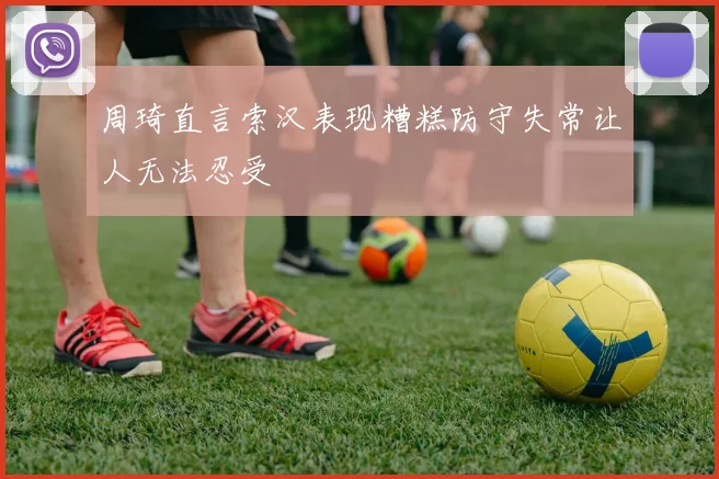 周琦直言索汉表现糟糕防守失常让人无法忍受