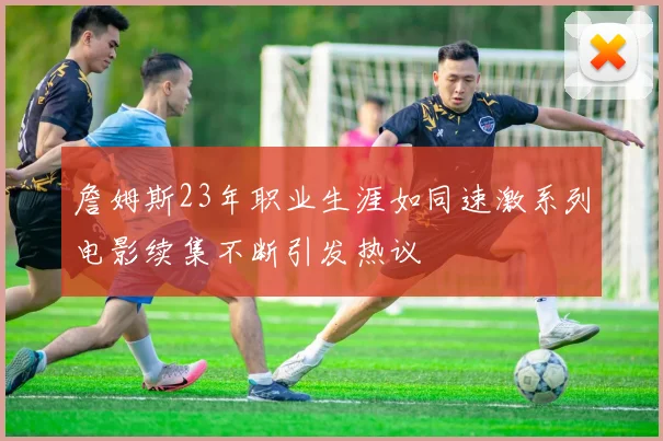 詹姆斯23年职业生涯如同速激系列电影续集不断引发热议