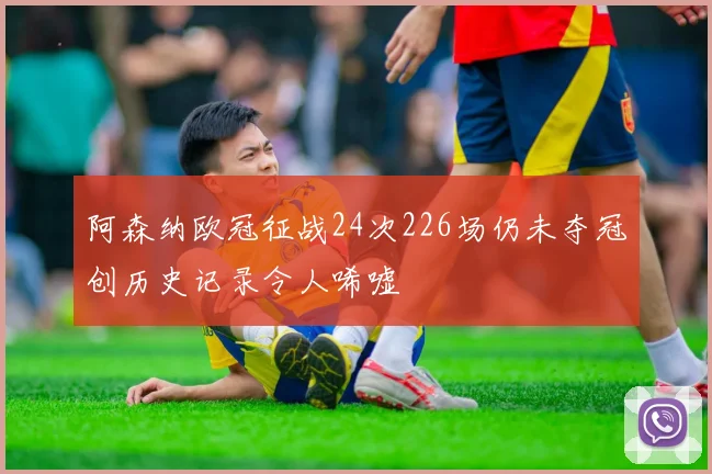 阿森纳欧冠征战24次226场仍未夺冠创历史记录令人唏嘘