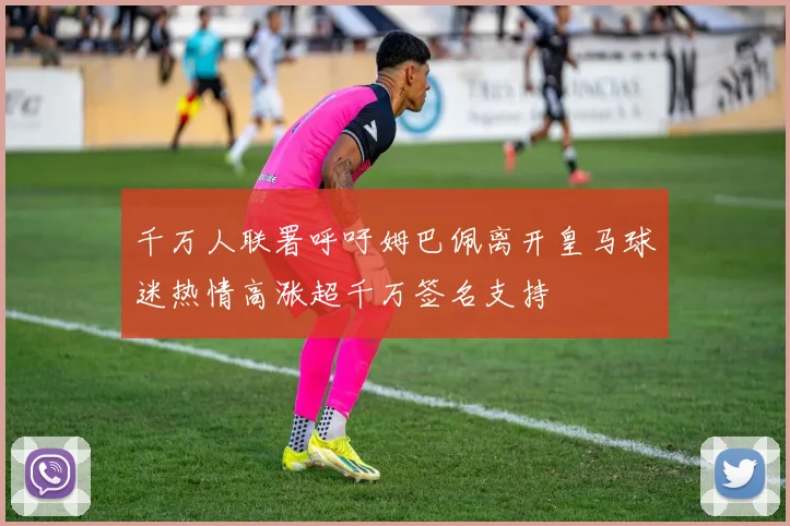 千万人联署呼吁姆巴佩离开皇马球迷热情高涨超千万签名支持
