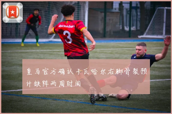 皇马官方确认卡瓦哈尔右脚骨裂预计缺阵两周时间