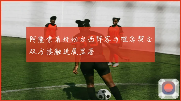 阿隆索看好切尔西阵容与理念契合双方接触进展显著